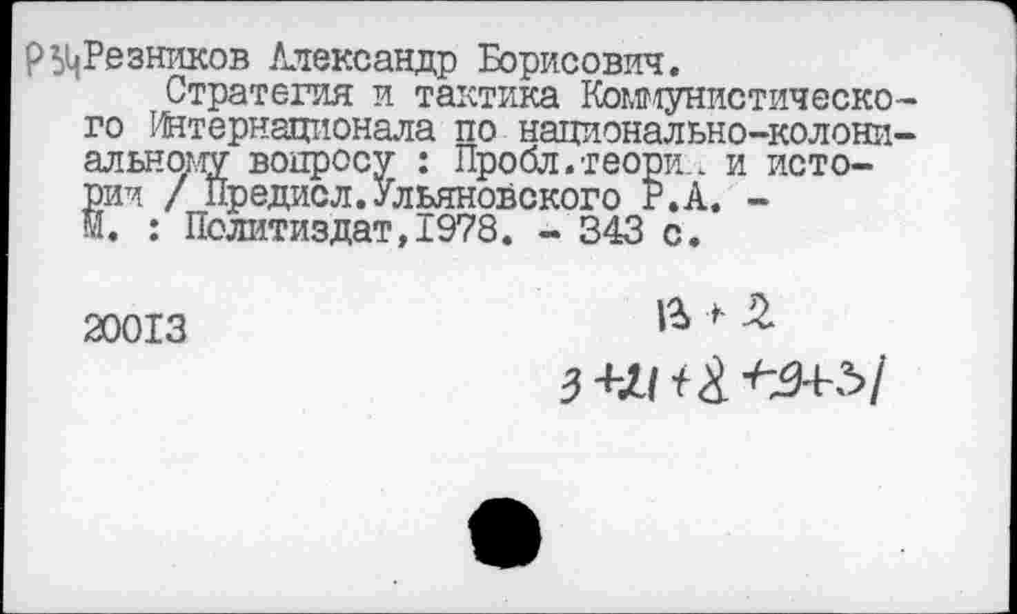 ﻿р ^Резников Александр Борисович.
Стратегия и тактика Коммунистического Интернационала по национально-колониальному вопросу : Пробл.теори., и истории / Предисл.Ульяновского Р.А. -М. : Политиздат,1978. - 343 с.
20013
1% > £